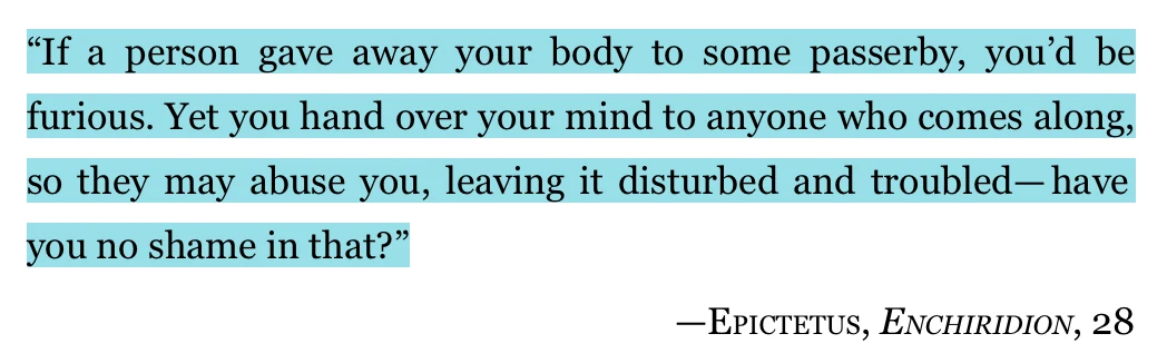 Quote from Epictetus, Enchiridion 28: If a person gave away your body to some passerby, you'd be furious. Yet you hand over your mind to anyone who comes along, so they may abuse you, leaving it disturbed and troubled. Have you no shame in that?